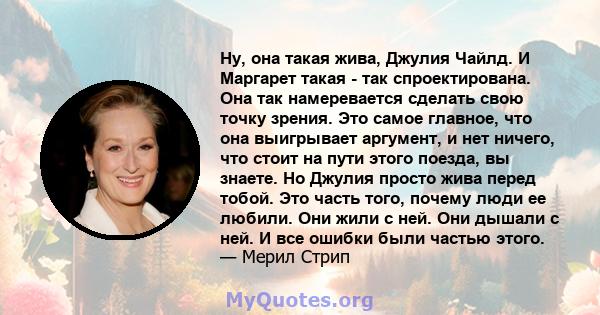 Ну, она такая жива, Джулия Чайлд. И Маргарет такая - так спроектирована. Она так намеревается сделать свою точку зрения. Это самое главное, что она выигрывает аргумент, и нет ничего, что стоит на пути этого поезда, вы