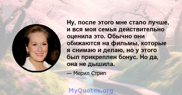 Ну, после этого мне стало лучше, и вся моя семья действительно оценила это. Обычно они обижаются на фильмы, которые я снимаю и делаю, но у этого был прикреплен бонус. Но да, она не дышила.