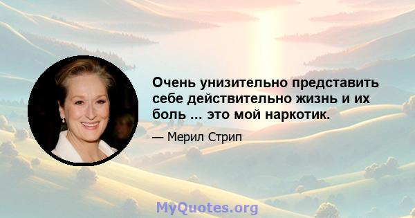 Очень унизительно представить себе действительно жизнь и их боль ... это мой наркотик.