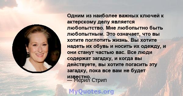 Одним из наиболее важных ключей к актерскому делу является любопытство. Мне любопытно быть любопытным. Это означает, что вы хотите поглотить жизнь. Вы хотите надеть их обувь и носить их одежду, и они станут частью вас.