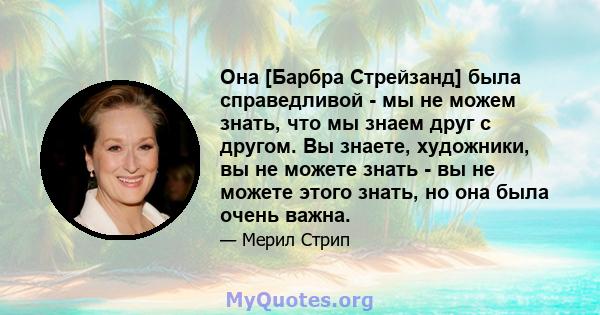 Она [Барбра Стрейзанд] была справедливой - мы не можем знать, что мы знаем друг с другом. Вы знаете, художники, вы не можете знать - вы не можете этого знать, но она была очень важна.