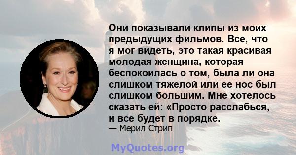 Они показывали клипы из моих предыдущих фильмов. Все, что я мог видеть, это такая красивая молодая женщина, которая беспокоилась о том, была ли она слишком тяжелой или ее нос был слишком большим. Мне хотелось сказать