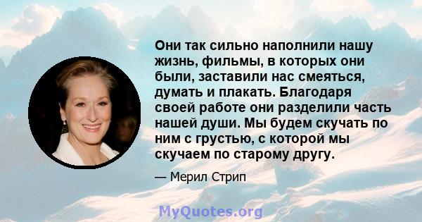 Они так сильно наполнили нашу жизнь, фильмы, в которых они были, заставили нас смеяться, думать и плакать. Благодаря своей работе они разделили часть нашей души. Мы будем скучать по ним с грустью, с которой мы скучаем