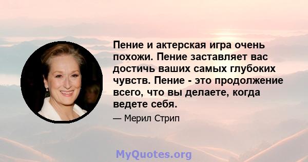 Пение и актерская игра очень похожи. Пение заставляет вас достичь ваших самых глубоких чувств. Пение - это продолжение всего, что вы делаете, когда ведете себя.