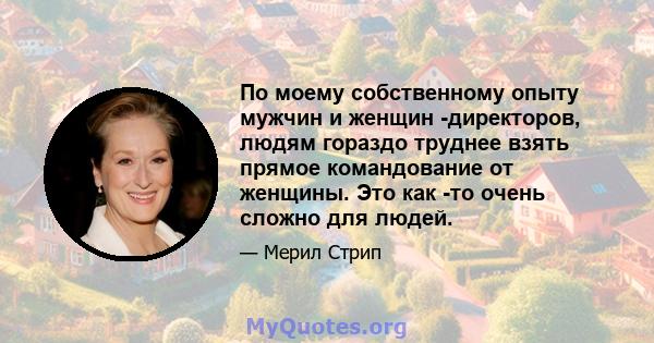 По моему собственному опыту мужчин и женщин -директоров, людям гораздо труднее взять прямое командование от женщины. Это как -то очень сложно для людей.