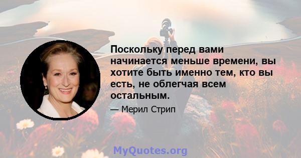 Поскольку перед вами начинается меньше времени, вы хотите быть именно тем, кто вы есть, не облегчая всем остальным.