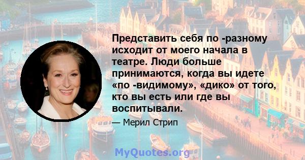 Представить себя по -разному исходит от моего начала в театре. Люди больше принимаются, когда вы идете «по -видимому», «дико» от того, кто вы есть или где вы воспитывали.