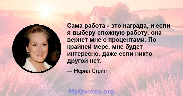 Сама работа - это награда, и если я выберу сложную работу, она вернет мне с процентами. По крайней мере, мне будет интересно, даже если никто другой нет.