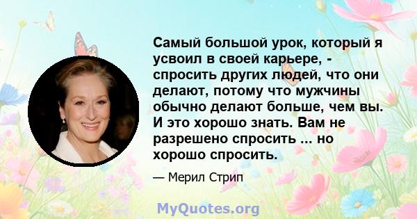 Самый большой урок, который я усвоил в своей карьере, - спросить других людей, что они делают, потому что мужчины обычно делают больше, чем вы. И это хорошо знать. Вам не разрешено спросить ... но хорошо спросить.