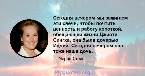 Сегодня вечером мы зажигаем эти свечи, чтобы почтить ценность и работу короткой, обещающей жизни Джиоти Сингха, она была дочерью Индии. Сегодня вечером она тоже наша дочь.