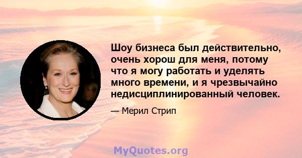 Шоу бизнеса был действительно, очень хорош для меня, потому что я могу работать и уделять много времени, и я чрезвычайно недисциплинированный человек.