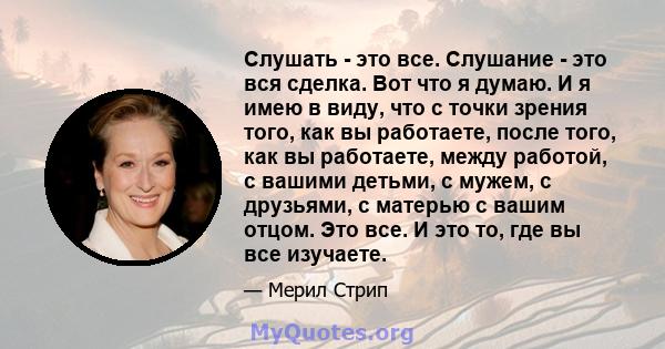 Слушать - это все. Слушание - это вся сделка. Вот что я думаю. И я имею в виду, что с точки зрения того, как вы работаете, после того, как вы работаете, между работой, с вашими детьми, с мужем, с друзьями, с матерью с