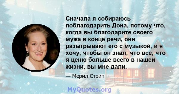 Сначала я собираюсь поблагодарить Дона, потому что, когда вы благодарите своего мужа в конце речи, они разыгрывают его с музыкой, и я хочу, чтобы он знал, что все, что я ценю больше всего в нашей жизни, вы мне дали.