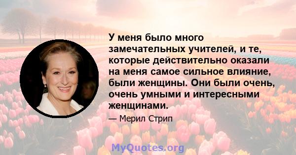 У меня было много замечательных учителей, и те, которые действительно оказали на меня самое сильное влияние, были женщины. Они были очень, очень умными и интересными женщинами.