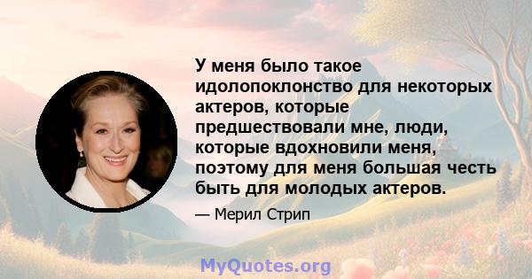 У меня было такое идолопоклонство для некоторых актеров, которые предшествовали мне, люди, которые вдохновили меня, поэтому для меня большая честь быть для молодых актеров.