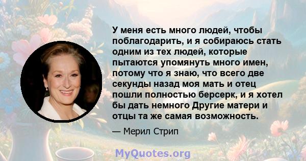 У меня есть много людей, чтобы поблагодарить, и я собираюсь стать одним из тех людей, которые пытаются упомянуть много имен, потому что я знаю, что всего две секунды назад моя мать и отец пошли полностью берсерк, и я