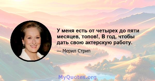 У меня есть от четырех до пяти месяцев, топов!, В год, чтобы дать свою актерскую работу.