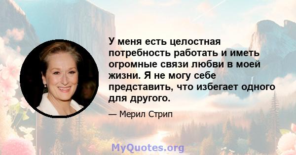 У меня есть целостная потребность работать и иметь огромные связи любви в моей жизни. Я не могу себе представить, что избегает одного для другого.