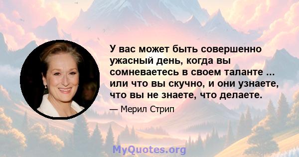 У вас может быть совершенно ужасный день, когда вы сомневаетесь в своем таланте ... или что вы скучно, и они узнаете, что вы не знаете, что делаете.