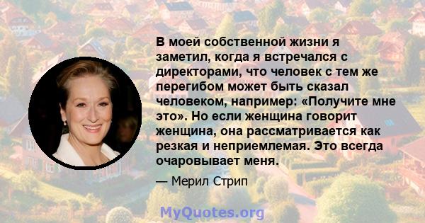 В моей собственной жизни я заметил, когда я встречался с директорами, что человек с тем же перегибом может быть сказал человеком, например: «Получите мне это». Но если женщина говорит женщина, она рассматривается как