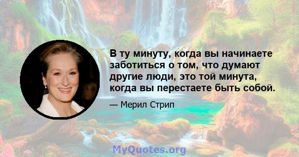 В ту минуту, когда вы начинаете заботиться о том, что думают другие люди, это той минута, когда вы перестаете быть собой.