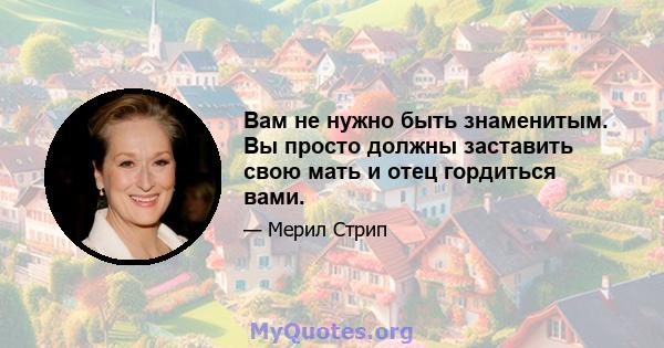 Вам не нужно быть знаменитым. Вы просто должны заставить свою мать и отец гордиться вами.