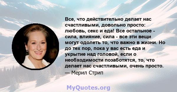 Все, что действительно делает нас счастливыми, довольно просто: любовь, секс и еда! Все остальное - сила, влияние, сила - все эти вещи могут одолеть то, что важно в жизни. Но до тех пор, пока у вас есть еда и укрытие