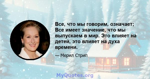 Все, что мы говорим, означает; Все имеет значение, что мы выпускаем в мир. Это влияет на детей, это влияет на духа времени.