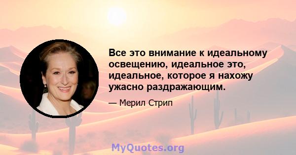 Все это внимание к идеальному освещению, идеальное это, идеальное, которое я нахожу ужасно раздражающим.