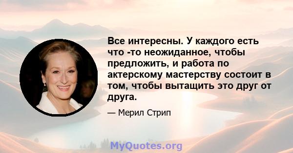 Все интересны. У каждого есть что -то неожиданное, чтобы предложить, и работа по актерскому мастерству состоит в том, чтобы вытащить это друг от друга.