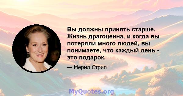 Вы должны принять старше. Жизнь драгоценна, и когда вы потеряли много людей, вы понимаете, что каждый день - это подарок.