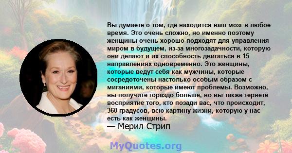 Вы думаете о том, где находится ваш мозг в любое время. Это очень сложно, но именно поэтому женщины очень хорошо подходят для управления миром в будущем, из-за многозадачности, которую они делают и их способность