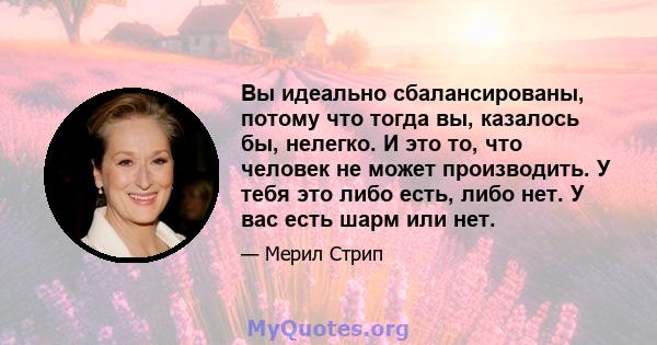 Вы идеально сбалансированы, потому что тогда вы, казалось бы, нелегко. И это то, что человек не может производить. У тебя это либо есть, либо нет. У вас есть шарм или нет.