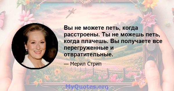 Вы не можете петь, когда расстроены. Ты не можешь петь, когда плачешь. Вы получаете все перегруженные и отвратительные.