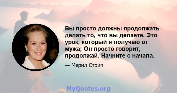 Вы просто должны продолжать делать то, что вы делаете. Это урок, который я получаю от мужа; Он просто говорит, продолжай. Начните с начала.