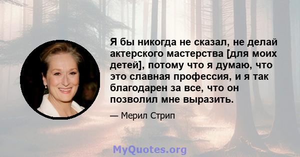 Я бы никогда не сказал, не делай актерского мастерства [для моих детей], потому что я думаю, что это славная профессия, и я так благодарен за все, что он позволил мне выразить.