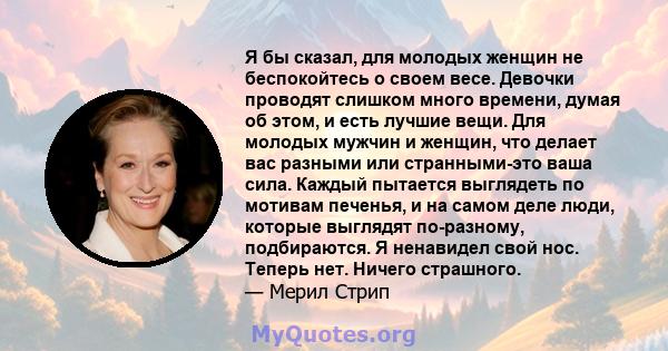 Я бы сказал, для молодых женщин не беспокойтесь о своем весе. Девочки проводят слишком много времени, думая об этом, и есть лучшие вещи. Для молодых мужчин и женщин, что делает вас разными или странными-это ваша сила.