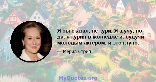 Я бы сказал, не кури. Я шучу, но да, я курил в колледже и, будучи молодым актером, и это глупо.