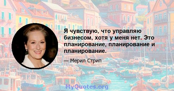 Я чувствую, что управляю бизнесом, хотя у меня нет. Это планирование, планирование и планирование.