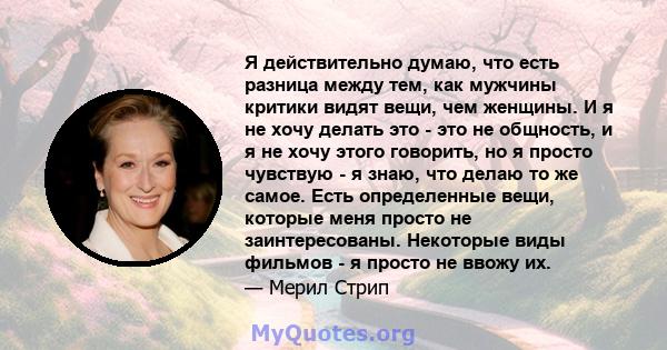 Я действительно думаю, что есть разница между тем, как мужчины критики видят вещи, чем женщины. И я не хочу делать это - это не общность, и я не хочу этого говорить, но я просто чувствую - я знаю, что делаю то же самое. 