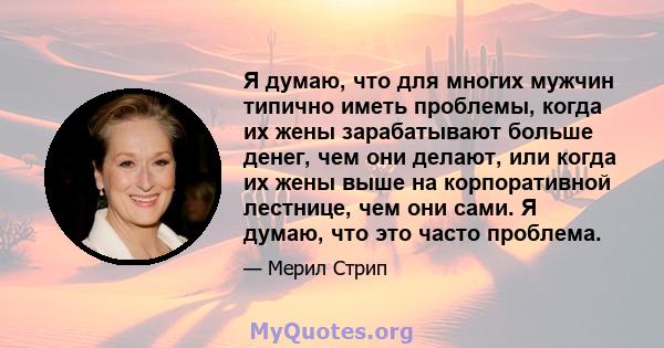 Я думаю, что для многих мужчин типично иметь проблемы, когда их жены зарабатывают больше денег, чем они делают, или когда их жены выше на корпоративной лестнице, чем они сами. Я думаю, что это часто проблема.