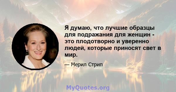 Я думаю, что лучшие образцы для подражания для женщин - это плодотворно и уверенно людей, которые приносят свет в мир.