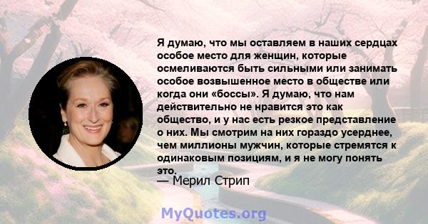 Я думаю, что мы оставляем в наших сердцах особое место для женщин, которые осмеливаются быть сильными или занимать особое возвышенное место в обществе или когда они «боссы». Я думаю, что нам действительно не нравится