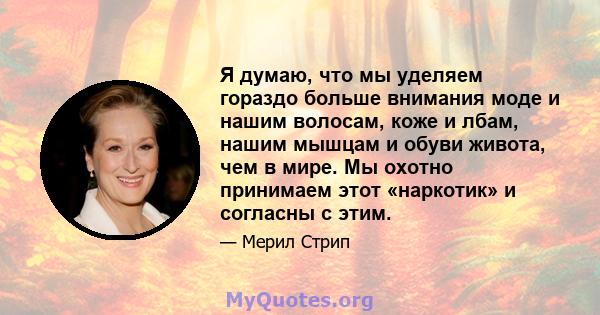 Я думаю, что мы уделяем гораздо больше внимания моде и нашим волосам, коже и лбам, нашим мышцам и обуви живота, чем в мире. Мы охотно принимаем этот «наркотик» и согласны с этим.