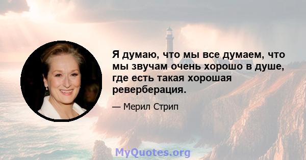 Я думаю, что мы все думаем, что мы звучам очень хорошо в душе, где есть такая хорошая реверберация.