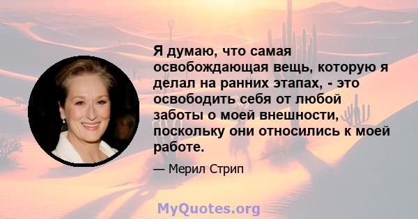 Я думаю, что самая освобождающая вещь, которую я делал на ранних этапах, - это освободить себя от любой заботы о моей внешности, поскольку они относились к моей работе.