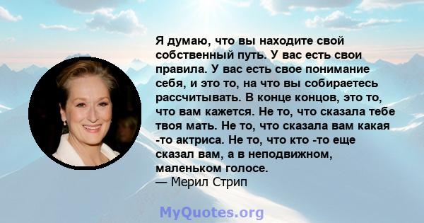 Я думаю, что вы находите свой собственный путь. У вас есть свои правила. У вас есть свое понимание себя, и это то, на что вы собираетесь рассчитывать. В конце концов, это то, что вам кажется. Не то, что сказала тебе