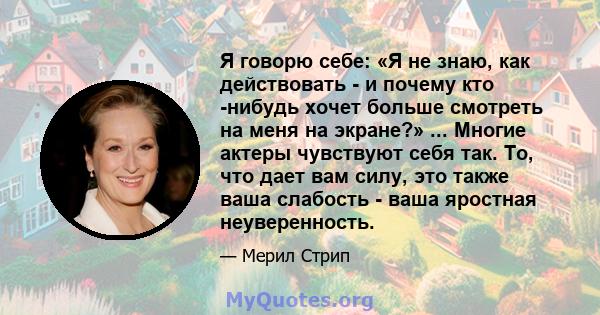 Я говорю себе: «Я не знаю, как действовать - и почему кто -нибудь хочет больше смотреть на меня на экране?» ... Многие актеры чувствуют себя так. То, что дает вам силу, это также ваша слабость - ваша яростная