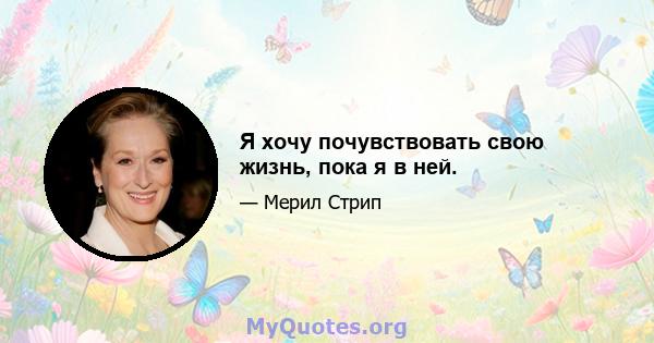 Я хочу почувствовать свою жизнь, пока я в ней.