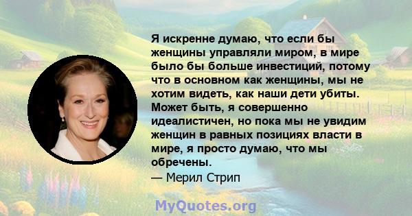 Я искренне думаю, что если бы женщины управляли миром, в мире было бы больше инвестиций, потому что в основном как женщины, мы не хотим видеть, как наши дети убиты. Может быть, я совершенно идеалистичен, но пока мы не